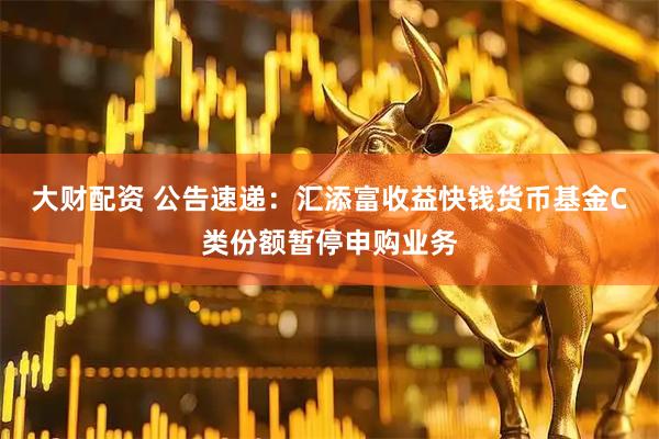 大财配资 公告速递：汇添富收益快钱货币基金C类份额暂停申购业务