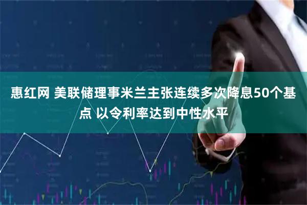 惠红网 美联储理事米兰主张连续多次降息50个基点 以令利率达到中性水平