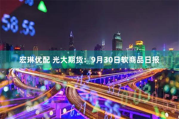 宏琳优配 光大期货：9月30日软商品日报