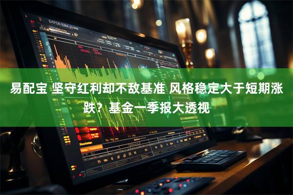 易配宝 坚守红利却不敌基准 风格稳定大于短期涨跌？基金一季报大透视