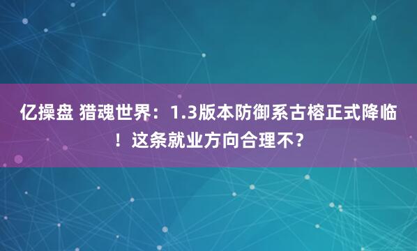 亿操盘 猎魂世界：1.3版本防御系古榕正式降临！这条就业方向合理不？