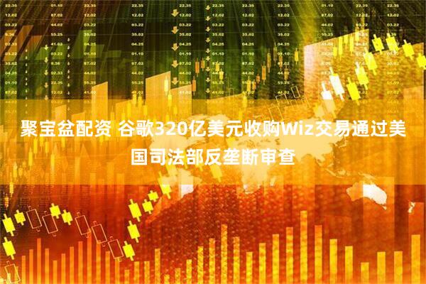 聚宝盆配资 谷歌320亿美元收购Wiz交易通过美国司法部反垄断审查