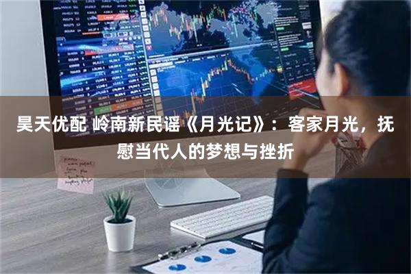 昊天优配 岭南新民谣《月光记》:客家月光,抚慰当代人的梦想与挫折