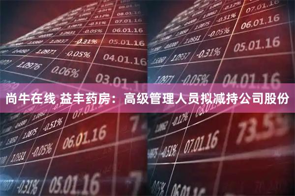 尚牛在线 益丰药房：高级管理人员拟减持公司股份