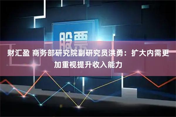 财汇盈 商务部研究院副研究员洪勇:扩大内需更加重视提升收入能力