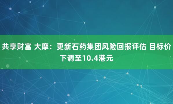 共享财富 大摩:更新石药集团风险回报评估 目标价下调至10.4港元