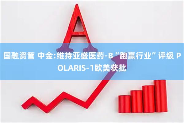 国融资管 中金:维持亚盛医药-B“跑赢行业”评级 POLARIS-1欧美获批