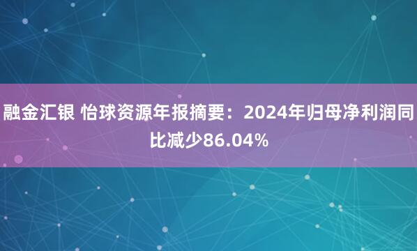 融金汇银 怡球资源年报摘要：2024年归母净利润同比减少86.04%