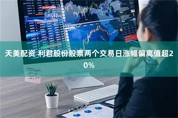 天美配资 利君股份股票两个交易日涨幅偏离值超20%