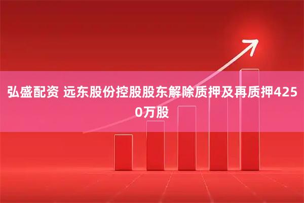 弘盛配资 远东股份控股股东解除质押及再质押4250万股