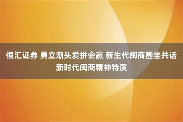 恒汇证券 勇立潮头爱拼会赢 新生代闽商围坐共话新时代闽商精神特质