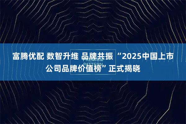 富腾优配 数智升维 品牌共振 “2025中国上市公司品牌价值榜”正式揭晓