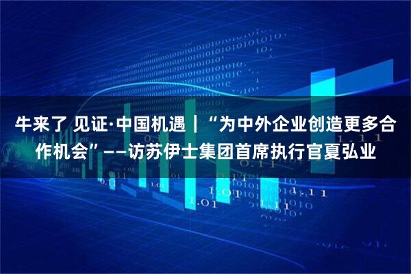 牛来了 见证·中国机遇|“为中外企业创造更多合作机会”——访苏伊士集团首席执行官夏弘业
