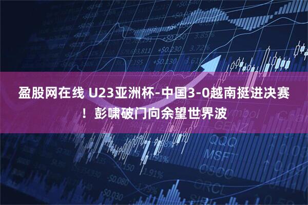 盈股网在线 U23亚洲杯-中国3-0越南挺进决赛！彭啸破门向余望世界波