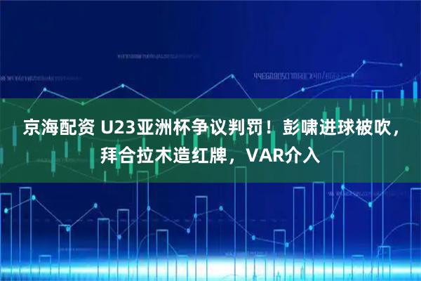 京海配资 U23亚洲杯争议判罚！彭啸进球被吹，拜合拉木造红牌，VAR介入