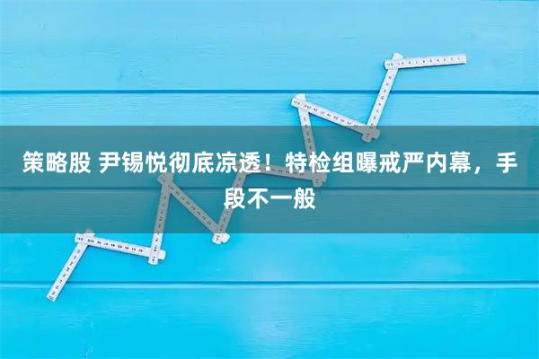 策略股 尹锡悦彻底凉透!特检组曝戒严内幕,手段不一般