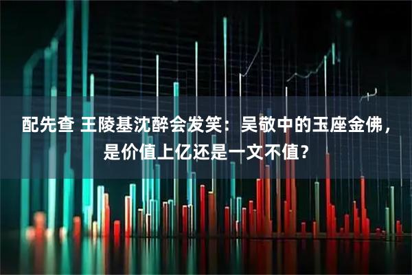 配先查 王陵基沈醉会发笑：吴敬中的玉座金佛，是价值上亿还是一文不值？