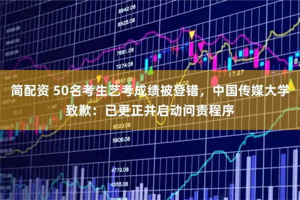 简配资 50名考生艺考成绩被登错，中国传媒大学致歉：已更正并启动问责程序