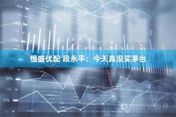 恒盛优配 段永平：今天真没买茅台
