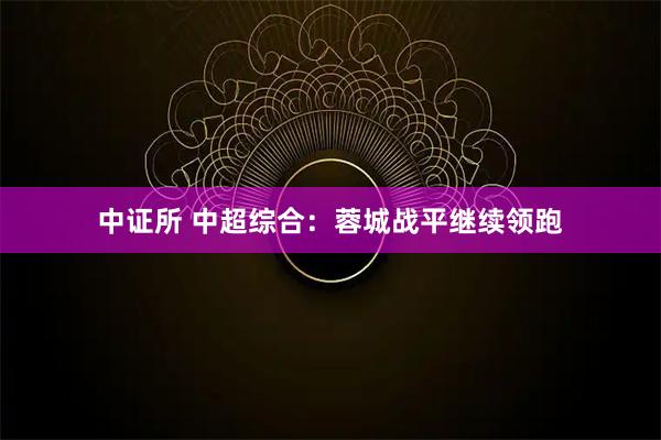 中证所 中超综合:蓉城战平继续领跑