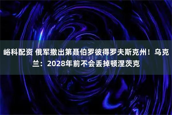 峪科配资 俄军撤出第聂伯罗彼得罗夫斯克州！乌克兰：2028年前不会丢掉顿涅茨克