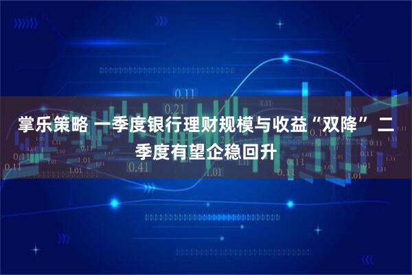 掌乐策略 一季度银行理财规模与收益“双降” 二季度有望企稳回升