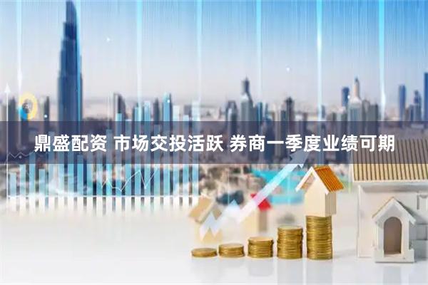 鼎盛配资 市场交投活跃 券商一季度业绩可期