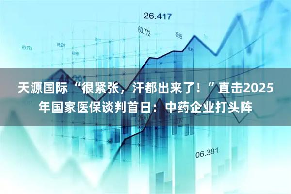天源国际 “很紧张，汗都出来了！”直击2025年国家医保谈判首日：中药企业打头阵